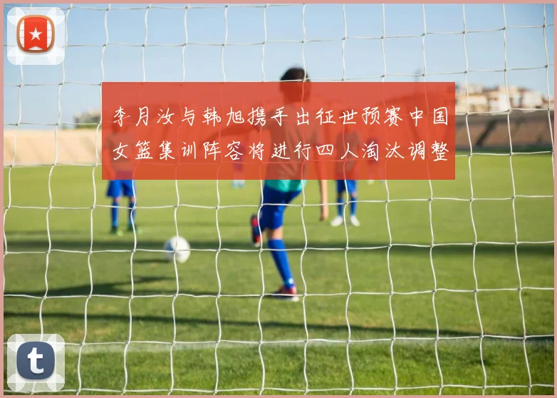 李月汝与韩旭携手出征世预赛中国女篮集训阵容将进行四人淘汰调整