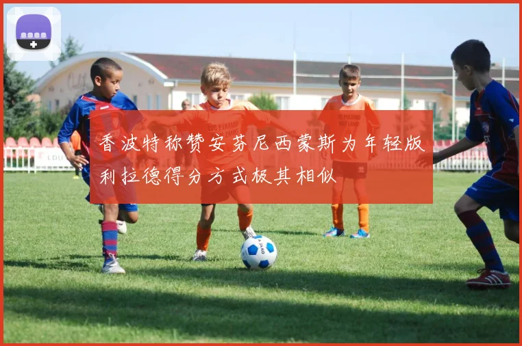 香波特称赞安芬尼西蒙斯为年轻版利拉德得分方式极其相似