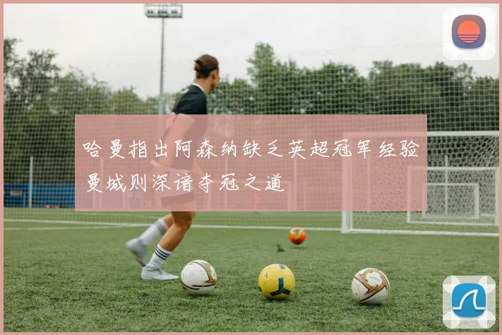 哈曼指出阿森纳缺乏英超冠军经验曼城则深谙夺冠之道