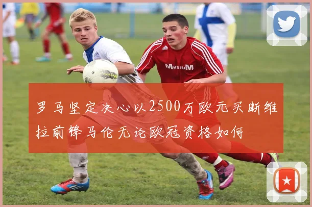 罗马坚定决心以2500万欧元买断维拉前锋马伦无论欧冠资格如何