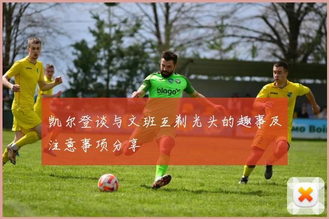 凯尔登谈与文班互剃光头的趣事及注意事项分享