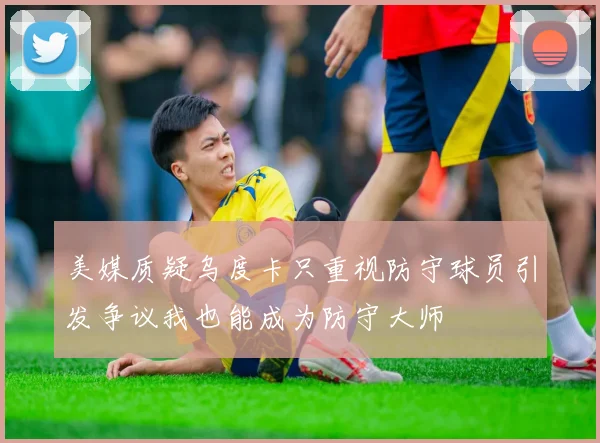 美媒质疑乌度卡只重视防守球员引发争议我也能成为防守大师