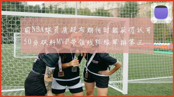 前NBA球员质疑布朗何时能获得认可50分双料MVP带领残阵绿军排第三