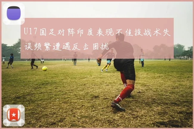 U17国足对阵印度表现不佳技战术失误频繁遭遇反击困扰
