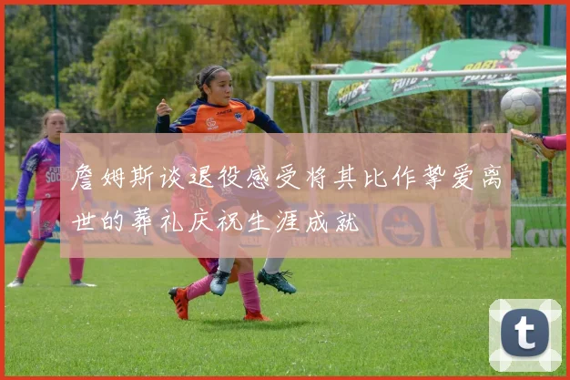 詹姆斯谈退役感受将其比作挚爱离世的葬礼庆祝生涯成就