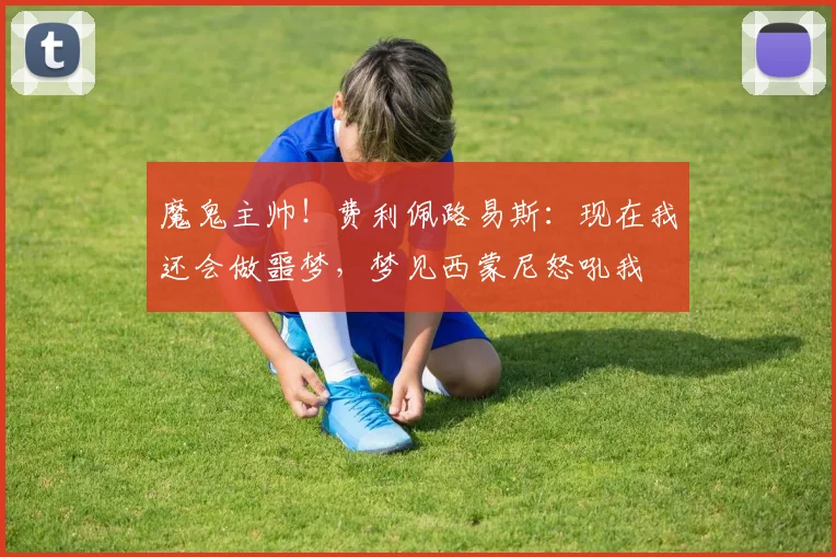 魔鬼主帅！费利佩路易斯：现在我还会做噩梦，梦见西蒙尼怒吼我