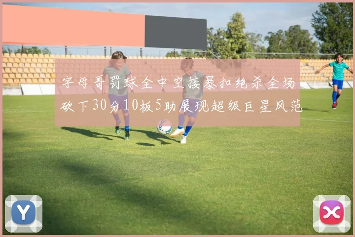 字母哥罚球全中空接暴扣绝杀全场砍下30分10板5助展现超级巨星风范