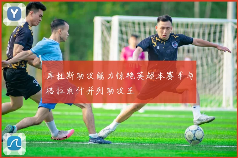 库杜斯助攻能力惊艳英超本赛季与格拉利什并列助攻王