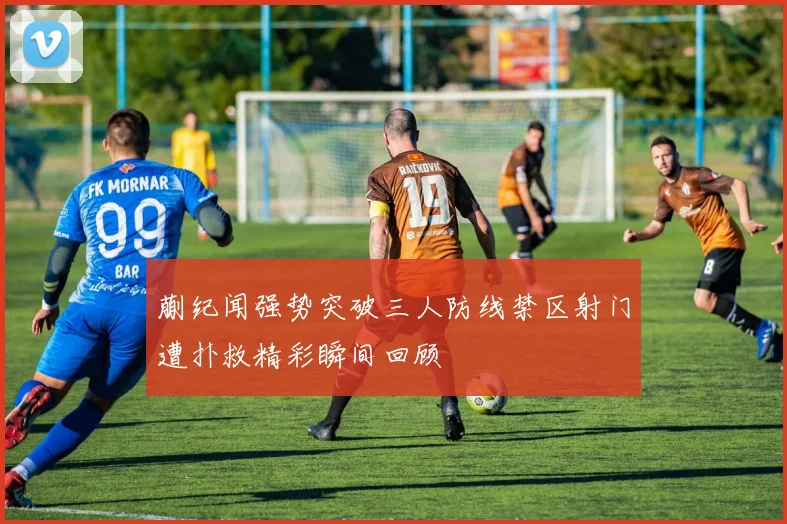 蒯纪闻强势突破三人防线禁区射门遭扑救精彩瞬间回顾