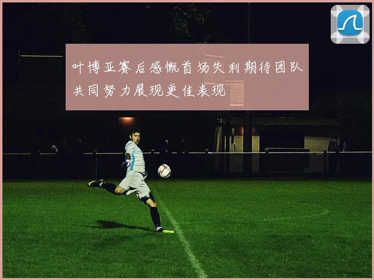 叶博亚赛后感慨首场失利期待团队共同努力展现更佳表现