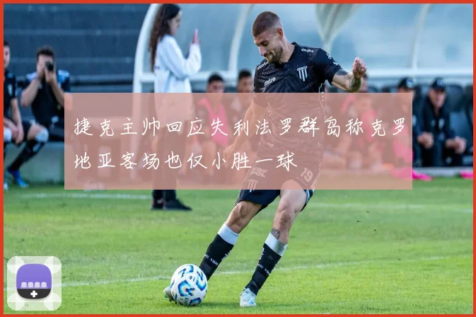 捷克主帅回应失利法罗群岛称克罗地亚客场也仅小胜一球