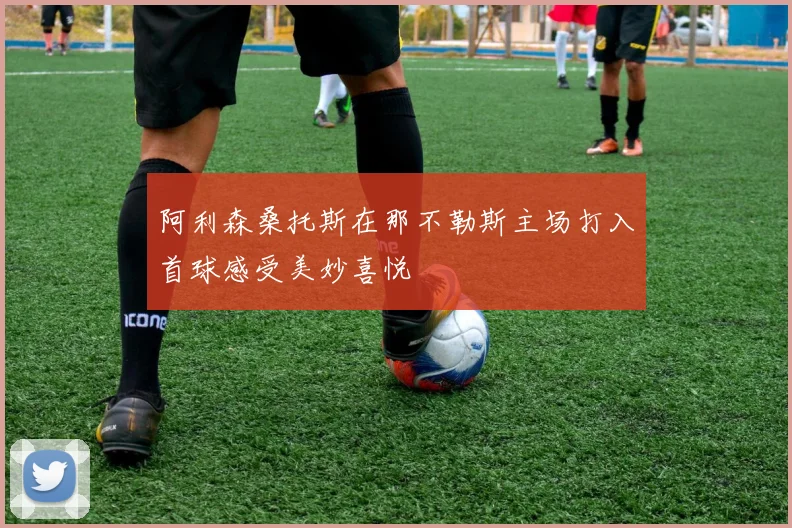 阿利森桑托斯在那不勒斯主场打入首球感受美妙喜悦