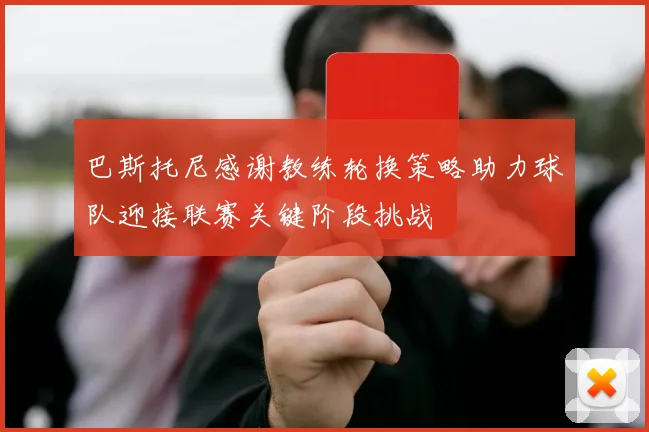 巴斯托尼感谢教练轮换策略助力球队迎接联赛关键阶段挑战
