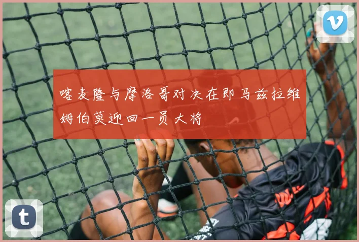 喀麦隆与摩洛哥对决在即马兹拉维姆伯莫迎回一员大将