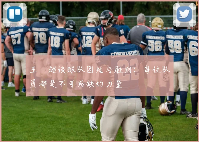 王燊超谈球队团结与胜利：每位队员都是不可或缺的力量