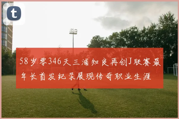 58岁零346天三浦知良再创J联赛最年长首发纪录展现传奇职业生涯