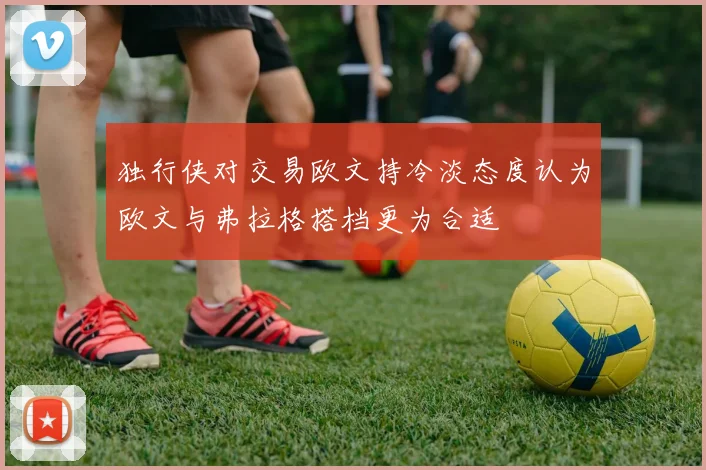 独行侠对交易欧文持冷淡态度认为欧文与弗拉格搭档更为合适