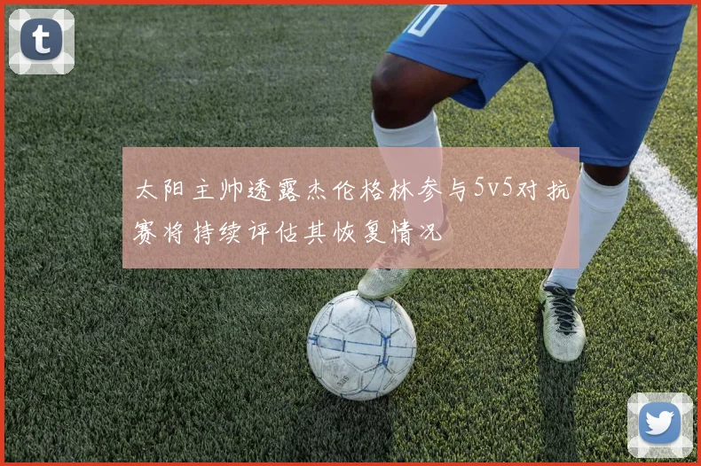 太阳主帅透露杰伦格林参与5v5对抗赛将持续评估其恢复情况