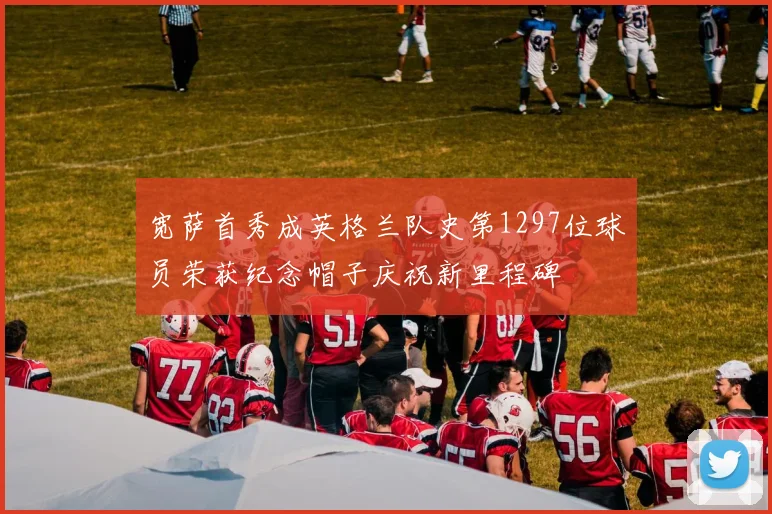 宽萨首秀成英格兰队史第1297位球员荣获纪念帽子庆祝新里程碑