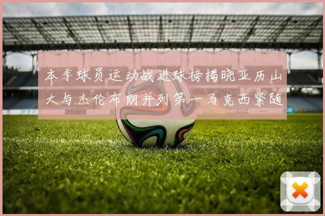 本季球员运动战进球榜揭晓亚历山大与杰伦布朗并列第一马克西紧随其后