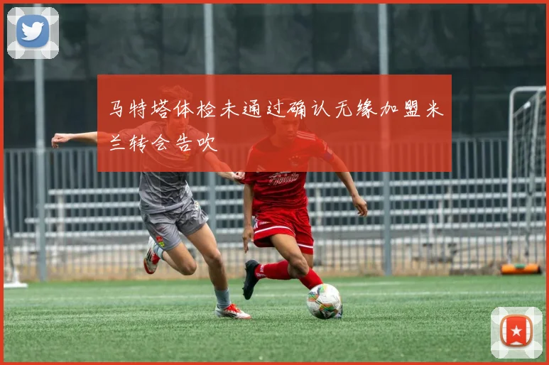 马特塔体检未通过确认无缘加盟米兰转会告吹