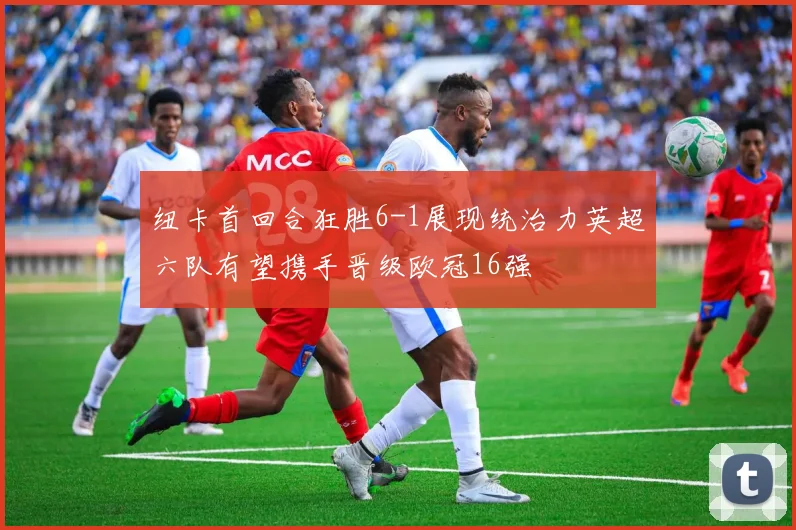 纽卡首回合狂胜6-1展现统治力英超六队有望携手晋级欧冠16强