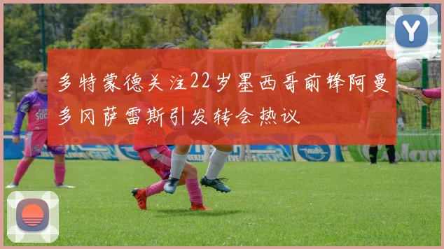 多特蒙德关注22岁墨西哥前锋阿曼多冈萨雷斯引发转会热议