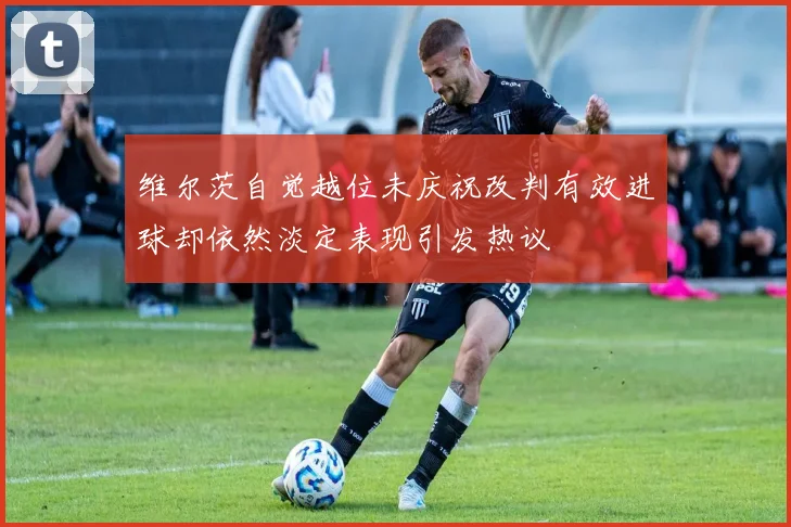 维尔茨自觉越位未庆祝改判有效进球却依然淡定表现引发热议