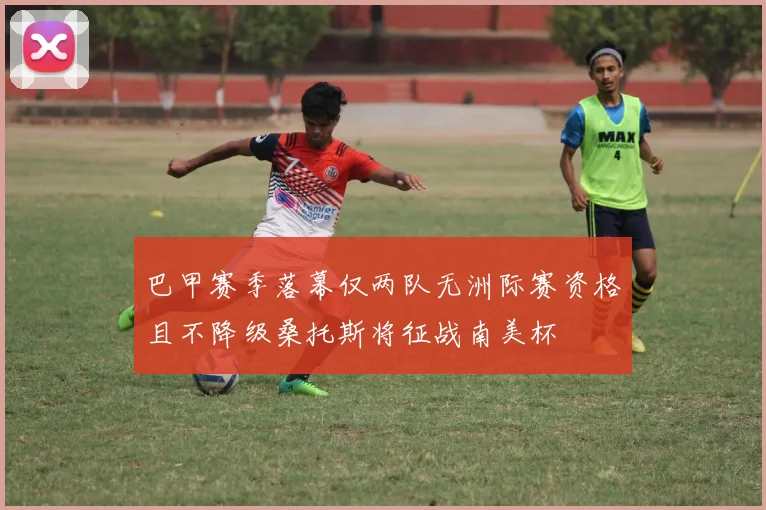 巴甲赛季落幕仅两队无洲际赛资格且不降级桑托斯将征战南美杯