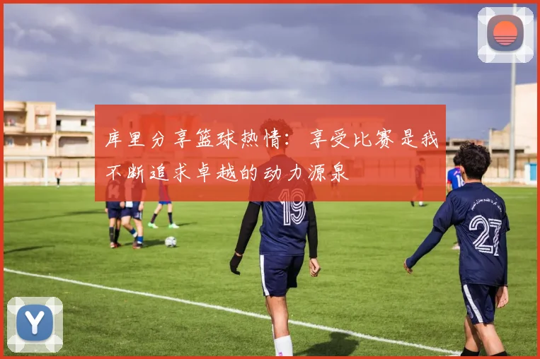 库里分享篮球热情：享受比赛是我不断追求卓越的动力源泉