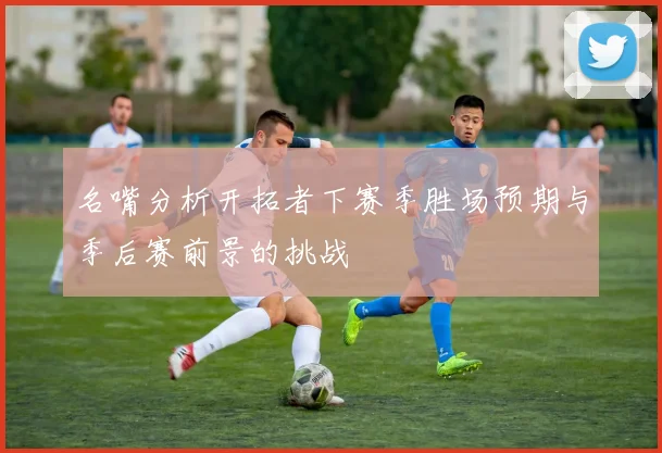 名嘴分析开拓者下赛季胜场预期与季后赛前景的挑战