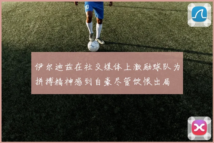 伊尔迪兹在社交媒体上激励球队为拼搏精神感到自豪尽管饮恨出局