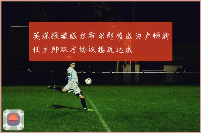 英媒报道威尔希尔即将成为卢顿新任主帅双方协议接近达成